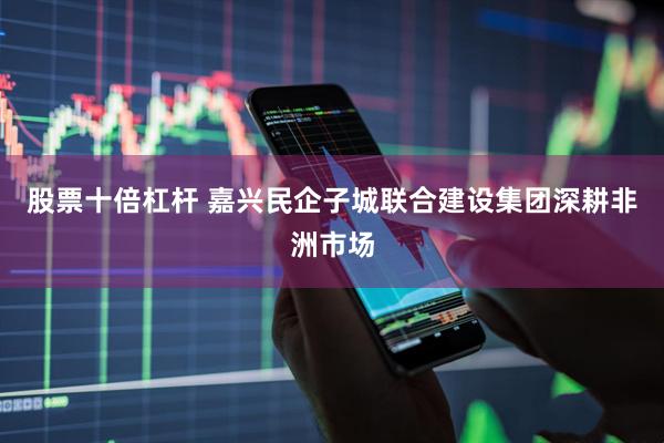 股票十倍杠杆 嘉兴民企子城联合建设集团深耕非洲市场