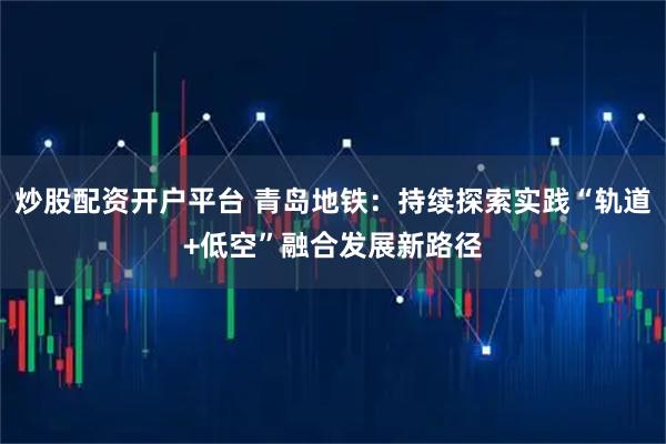 炒股配资开户平台 青岛地铁：持续探索实践“轨道+低空”融合发展新路径
