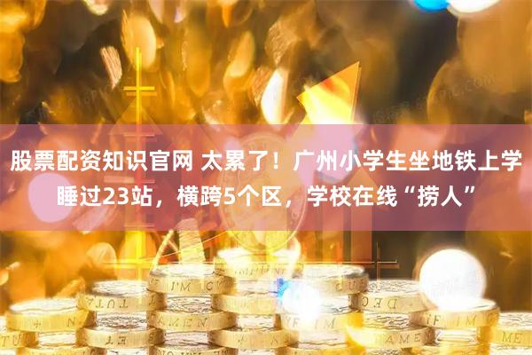 股票配资知识官网 太累了！广州小学生坐地铁上学睡过23站，横跨5个区，学校在线“捞人”