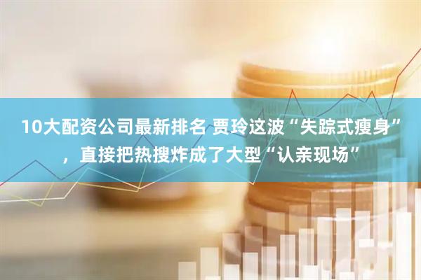 10大配资公司最新排名 贾玲这波“失踪式瘦身”，直接把热搜炸成了大型“认亲现场”