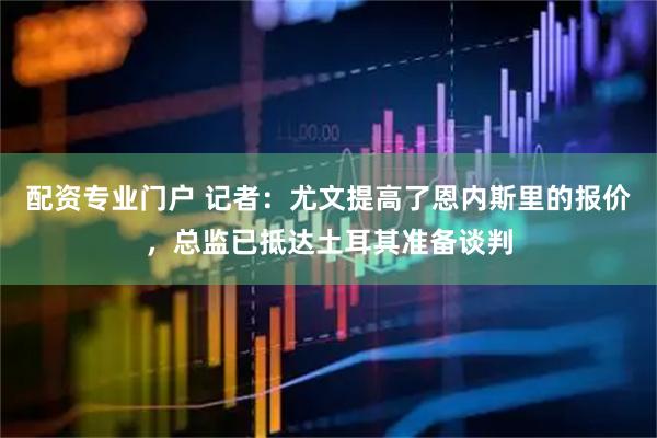 配资专业门户 记者：尤文提高了恩内斯里的报价，总监已抵达土耳其准备谈判