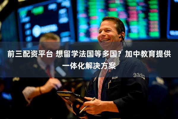 前三配资平台 想留学法国等多国？加中教育提供一体化解决方案