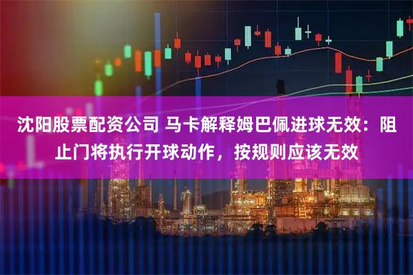 沈阳股票配资公司 马卡解释姆巴佩进球无效：阻止门将执行开球动作，按规则应该无效