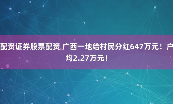 配资证券股票配资 广西一地给村民分红647万元！户均2.27万元！