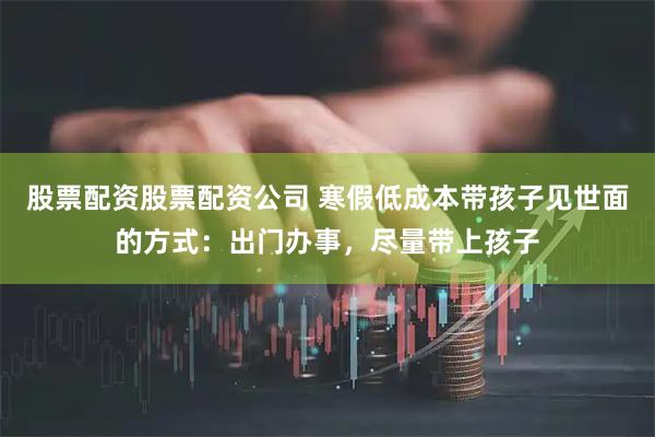 股票配资股票配资公司 寒假低成本带孩子见世面的方式：出门办事，尽量带上孩子
