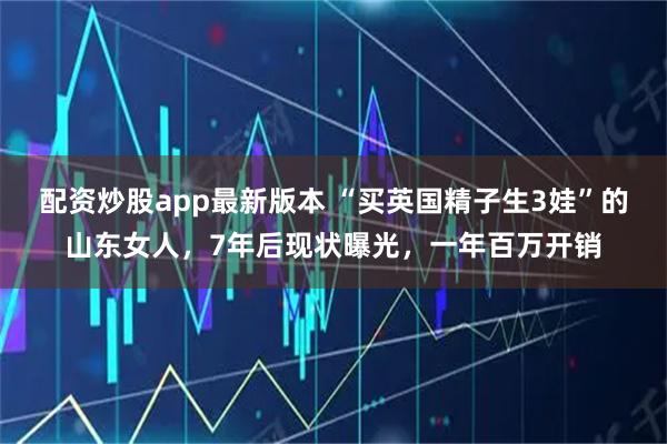 配资炒股app最新版本 “买英国精子生3娃”的山东女人，7年后现状曝光，一年百万开销