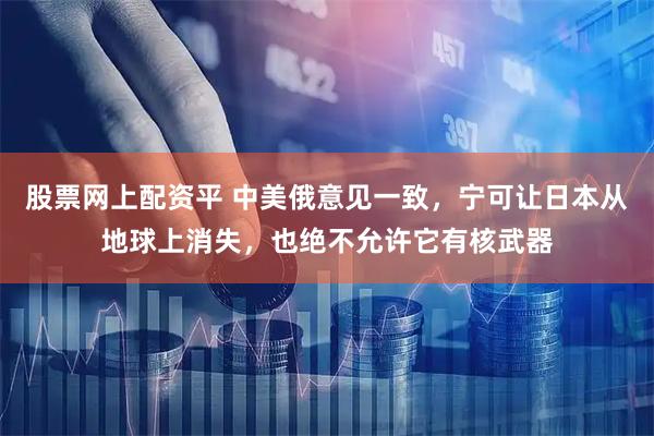 股票网上配资平 中美俄意见一致，宁可让日本从地球上消失，也绝不允许它有核武器