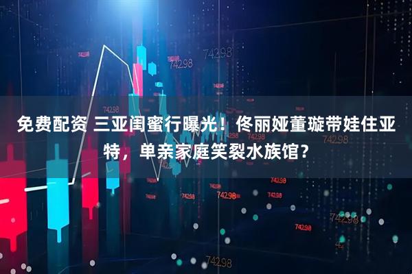 免费配资 三亚闺蜜行曝光！佟丽娅董璇带娃住亚特，单亲家庭笑裂水族馆？