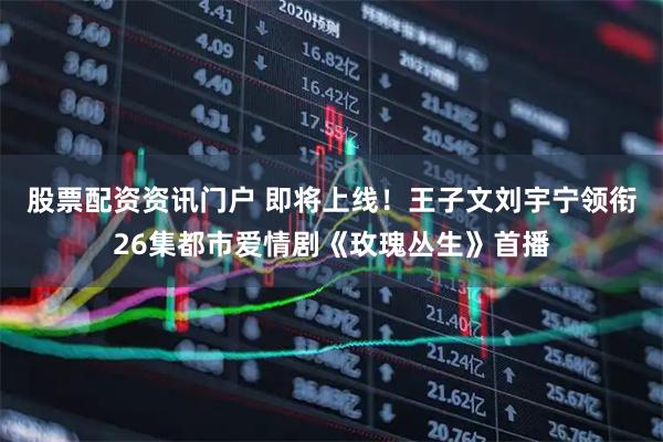 股票配资资讯门户 即将上线！王子文刘宇宁领衔26集都市爱情剧《玫瑰丛生》首播