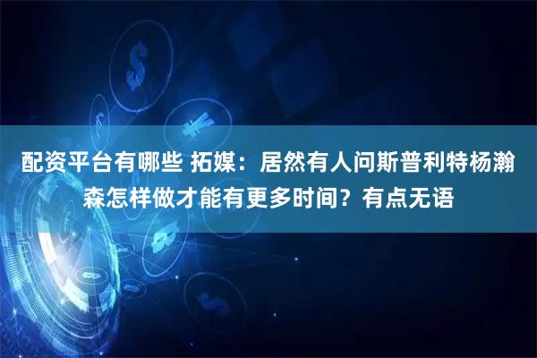 配资平台有哪些 拓媒：居然有人问斯普利特杨瀚森怎样做才能有更多时间？有点无语