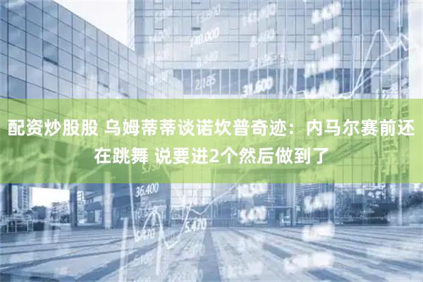 配资炒股股 乌姆蒂蒂谈诺坎普奇迹：内马尔赛前还在跳舞 说要进2个然后做到了