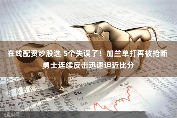 在线配资炒股选 5个失误了！加兰单打再被抢断 勇士连续反击迅速迫近比分