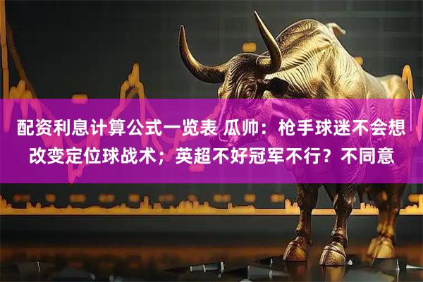 配资利息计算公式一览表 瓜帅：枪手球迷不会想改变定位球战术；英超不好冠军不行？不同意