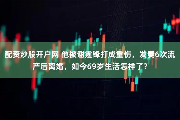 配资炒股开户网 他被谢霆锋打成重伤，发妻6次流产后离婚，如今69岁生活怎样了？