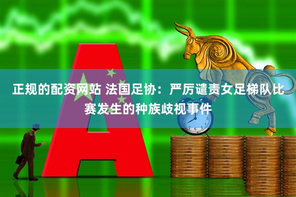 正规的配资网站 法国足协：严厉谴责女足梯队比赛发生的种族歧视事件