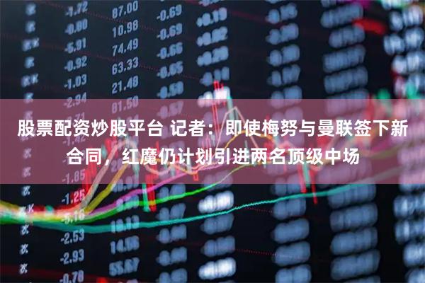 股票配资炒股平台 记者：即使梅努与曼联签下新合同，红魔仍计划引进两名顶级中场