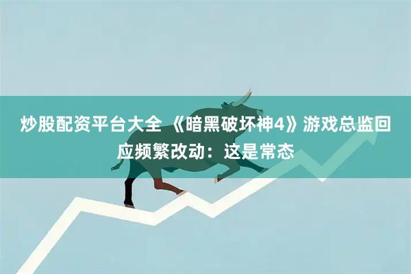 炒股配资平台大全 《暗黑破坏神4》游戏总监回应频繁改动：这是常态
