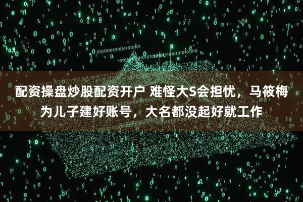 配资操盘炒股配资开户 难怪大S会担忧，马筱梅为儿子建好账号，大名都没起好就工作