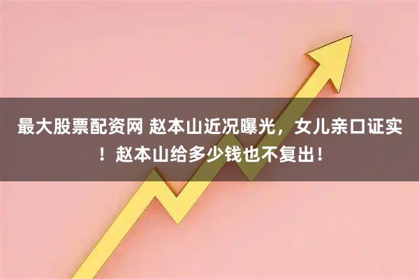 最大股票配资网 赵本山近况曝光，女儿亲口证实！赵本山给多少钱也不复出！