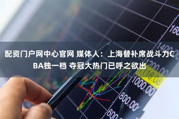 配资门户网中心官网 媒体人：上海替补席战斗力CBA独一档 夺冠大热门已呼之欲出
