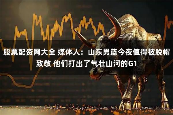 股票配资网大全 媒体人：山东男篮今夜值得被脱帽致敬 他们打出了气壮山河的G1