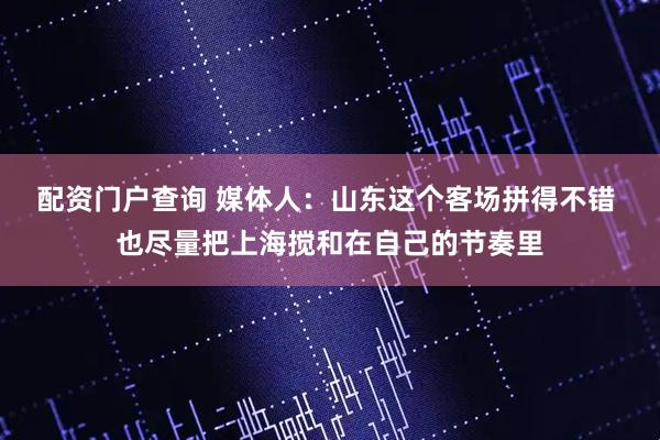 配资门户查询 媒体人：山东这个客场拼得不错 也尽量把上海搅和在自己的节奏里